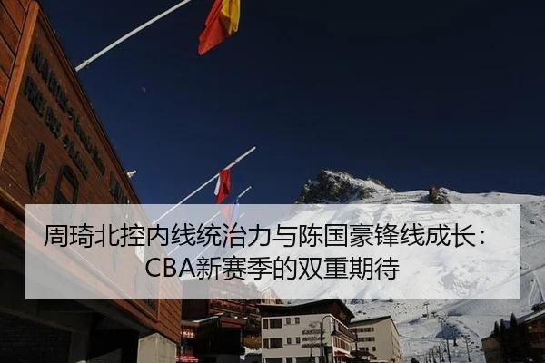 周琦北控内线统治力与陈国豪锋线成长：CBA新赛季的双重期待