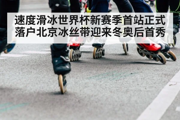 速度滑冰世界杯新赛季首站正式落户北京冰丝带迎来冬奥后首秀