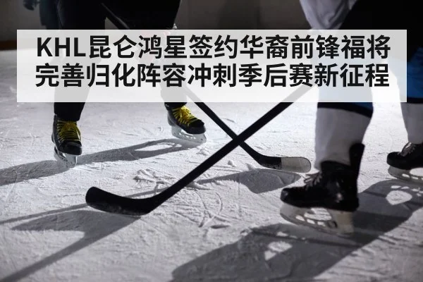 KHL昆仑鸿星签约华裔前锋福将 完善归化阵容冲刺季后赛新征程